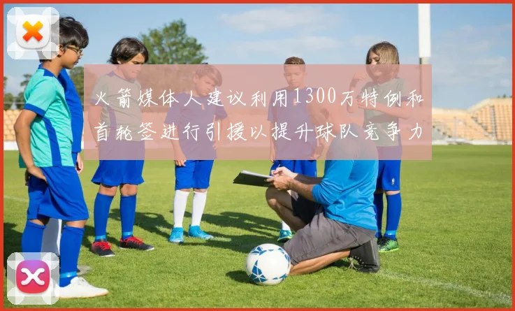火箭媒体人建议利用1300万特例和首轮签进行引援以提升球队竞争力